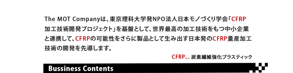 The MOT Company は、東京理科大発NPO法人日本モノづくり学会「CFRP加工技術開発プロジェクト」を基盤として、世界最高の加工技術をもつ中小企業と連携して、CFRPのもつ可能性をさらに、製品として生み出す日本発のCFRP量産加工技術の開発を先導します。